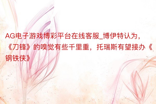 AG电子游戏博彩平台在线客服_博伊特认为，《刀锋》的嗅觉有些千里重，托瑞斯有望接办《钢铁侠》