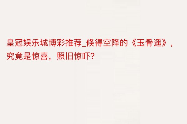 皇冠娱乐城博彩推荐_倏得空降的《玉骨遥》，究竟是惊喜，照旧惊吓？