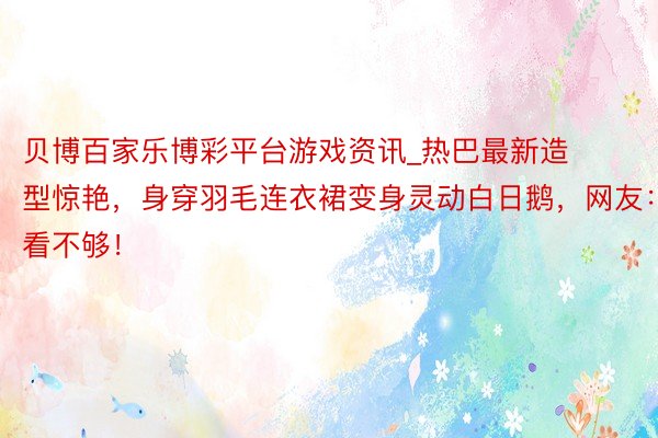 贝博百家乐博彩平台游戏资讯_热巴最新造型惊艳，身穿羽毛连衣裙变身灵动白日鹅，网友：看不够！
