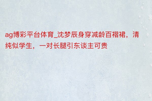 ag博彩平台体育_沈梦辰身穿减龄百褶裙，清纯似学生，一对长腿引东谈主可贵