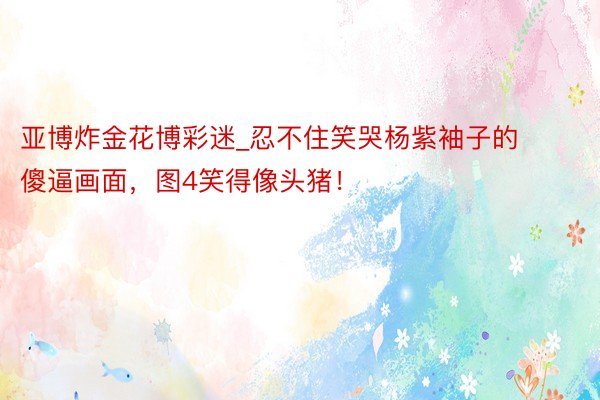 亚博炸金花博彩迷_忍不住笑哭杨紫袖子的傻逼画面，图4笑得像头猪！
