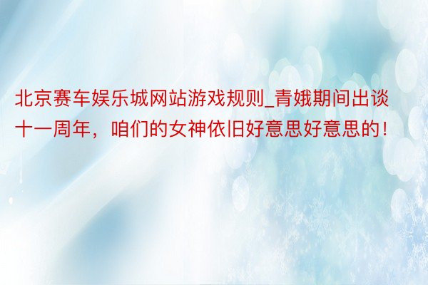 北京赛车娱乐城网站游戏规则_青娥期间出谈十一周年，咱们的女神依旧好意思好意思的！