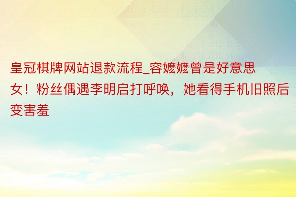皇冠棋牌网站退款流程_容嬷嬷曾是好意思女！粉丝偶遇李明启打呼唤，她看得手机旧照后变害羞