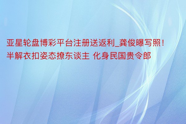亚星轮盘博彩平台注册送返利_龚俊曝写照!半解衣扣姿态撩东谈主 化身民国贵令郎