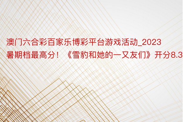 澳门六合彩百家乐博彩平台游戏活动_2023暑期档最高分!《雪豹和她的一又友们》开分8.3