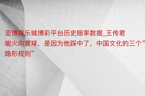 亚博娱乐城博彩平台历史赔率数据_王传君能火向寰球，是因为他踩中了，中国文化的三个“隐形规则”
