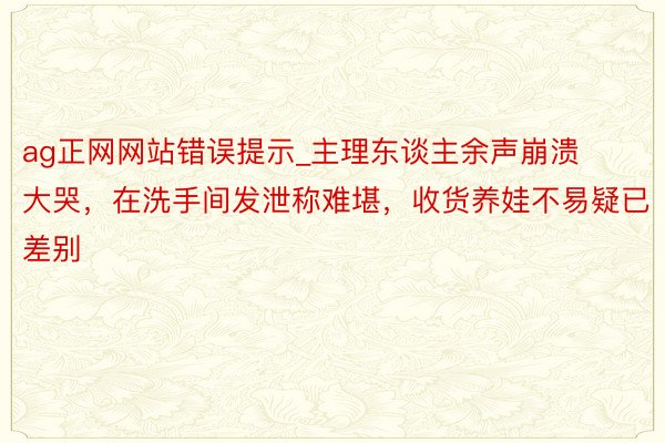 ag正网网站错误提示_主理东谈主余声崩溃大哭，在洗手间发泄称难堪，收货养娃不易疑已差别