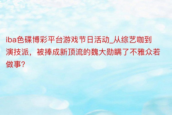 iba色碟博彩平台游戏节日活动_从综艺咖到演技派，被捧成新顶流的魏大勋瞒了不雅众若做事？