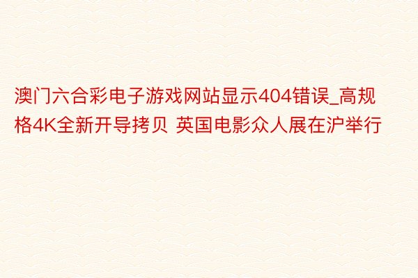 澳门六合彩电子游戏网站显示404错误_高规格4K全新开导拷贝 英国电影众人展在沪举行