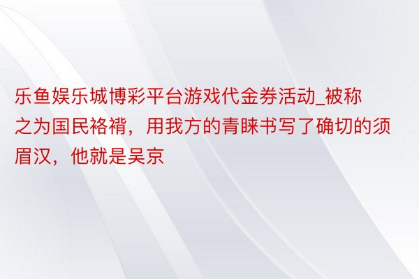 乐鱼娱乐城博彩平台游戏代金券活动_被称之为国民袼褙，用我方的青睐书写了确切的须眉汉，他就是吴京