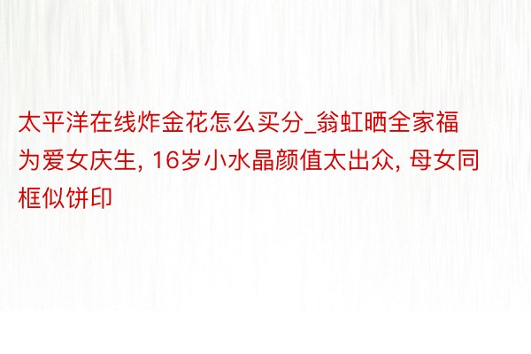 太平洋在线炸金花怎么买分_翁虹晒全家福为爱女庆生， 16岁小水晶颜值太出众， 母女同框似饼印