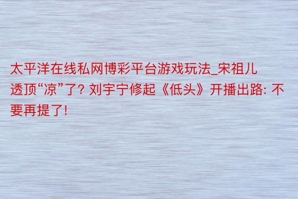 太平洋在线私网博彩平台游戏玩法_宋祖儿透顶“凉”了? 刘宇宁修起《低头》开播出路: 不要再提了!