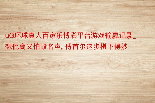 uG环球真人百家乐博彩平台游戏输赢记录_想仳离又怕毁名声， 傅首尔这步棋下得妙