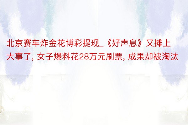 北京赛车炸金花博彩提现_《好声息》又摊上大事了， 女子爆料花28万元刷票， 成果却被淘汰