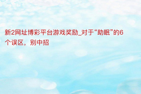 新2网址博彩平台游戏奖励_对于“助眠”的6个误区,别中招