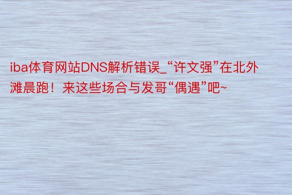 iba体育网站DNS解析错误_“许文强”在北外滩晨跑！来这些场合与发哥“偶遇”吧~
