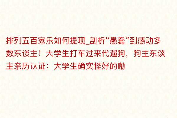 排列五百家乐如何提现_剖析“愚蠢”到感动多数东谈主！大学生打车过来代遛狗，狗主东谈主亲历认证：大学生确实怪好的嘞