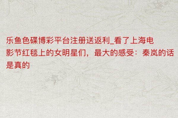 乐鱼色碟博彩平台注册送返利_看了上海电影节红毯上的女明星们，最大的感受：秦岚的话是真的