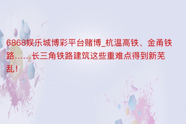 6868娱乐城博彩平台赌博_杭温高铁、金甬铁路……长三角铁路建筑这些重难点得到新芜乱！