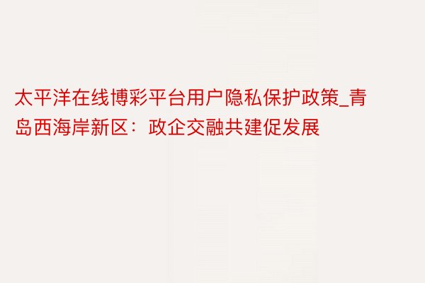 太平洋在线博彩平台用户隐私保护政策_青岛西海岸新区：政企交融共建促发展