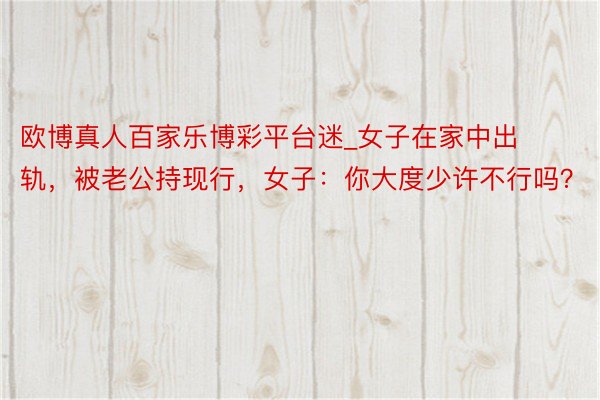 欧博真人百家乐博彩平台迷_女子在家中出轨，被老公持现行，女子：你大度少许不行吗？