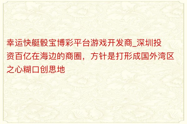 幸运快艇骰宝博彩平台游戏开发商_深圳投资百亿在海边的商圈，方针是打形成国外湾区之心糊口创思地