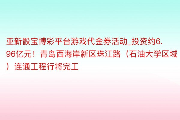 亚新骰宝博彩平台游戏代金券活动_投资约6.96亿元！青岛西海岸新区珠江路（石油大学区域）连通工程行将完工