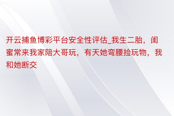 开云捕鱼博彩平台安全性评估_我生二胎，闺蜜常来我家陪大哥玩，有天她弯腰捡玩物，我和她断交