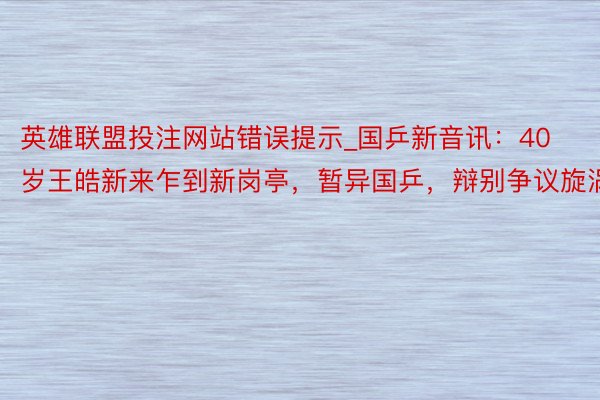 英雄联盟投注网站错误提示_国乒新音讯：40岁王皓新来乍到新岗亭，暂异国乒，辩别争议旋涡