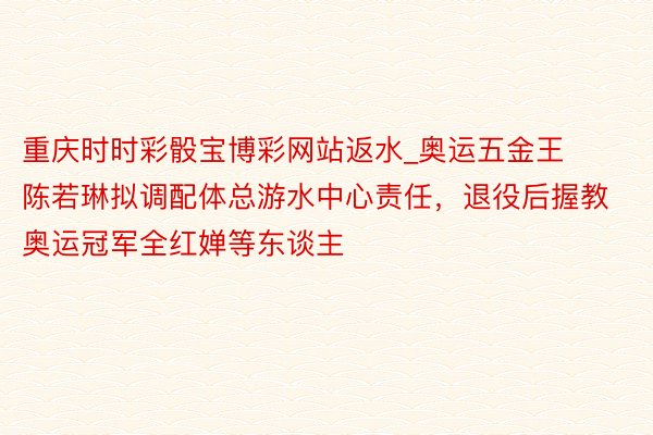 重庆时时彩骰宝博彩网站返水_奥运五金王陈若琳拟调配体总游水中心责任，退役后握教奥运冠军全红婵等东谈主
