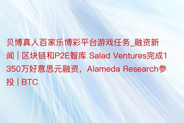 贝博真人百家乐博彩平台游戏任务_融资新闻 | 区块链和P2E智库 Salad Ventures完成1350万好意思元融资，Alameda Research参投 | BTC