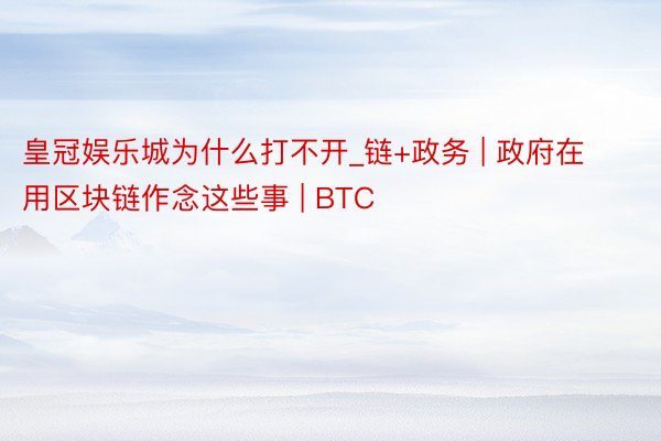 皇冠娱乐城为什么打不开_链+政务 | 政府在用区块链作念这些事 | BTC
