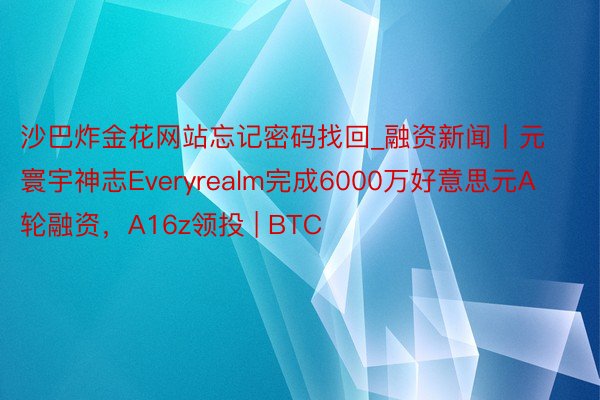 沙巴炸金花网站忘记密码找回_融资新闻丨元寰宇神志Everyrealm完成6000万好意思元A轮融资，A16z领投 | BTC