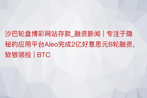 沙巴轮盘博彩网站存款_融资新闻 | 专注于隐秘的应用平台Aleo完成2亿好意思元B轮融资，软银领投 | BTC