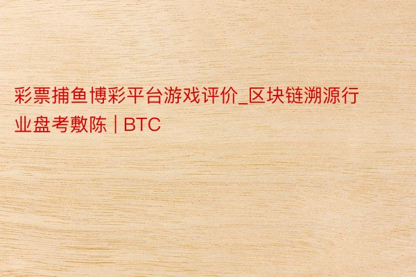 彩票捕鱼博彩平台游戏评价_区块链溯源行业盘考敷陈 | BTC