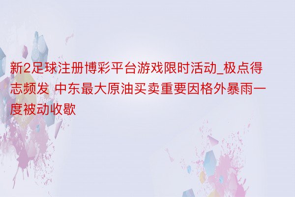 新2足球注册博彩平台游戏限时活动_极点得志频发 中东最大原油买卖重要因格外暴雨一度被动收歇