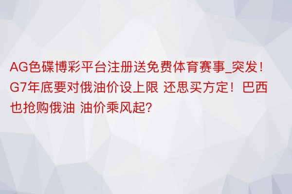 AG色碟博彩平台注册送免费体育赛事_突发！G7年底要对俄油价设上限 还思买方定！巴西也抢购俄油 油价乘风起？