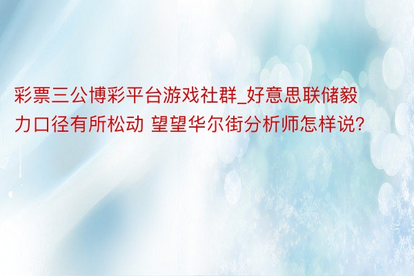 彩票三公博彩平台游戏社群_好意思联储毅力口径有所松动 望望华尔街分析师怎样说？