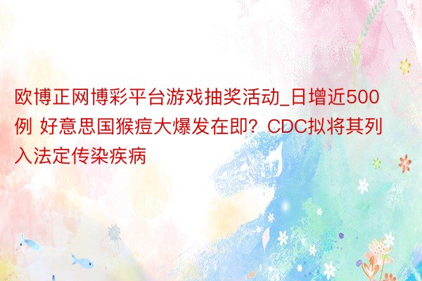 欧博正网博彩平台游戏抽奖活动_日增近500例 好意思国猴痘大爆发在即？CDC拟将其列入法定传染疾病
