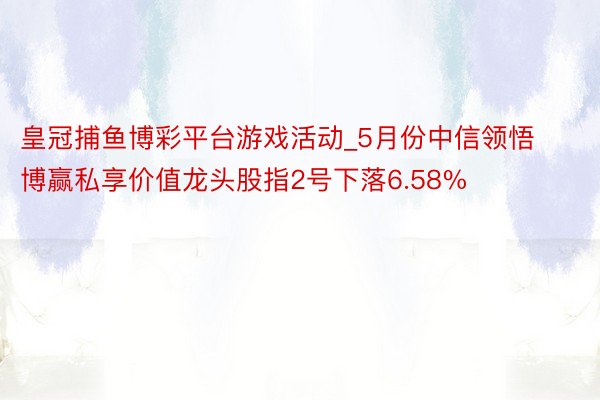 皇冠捕鱼博彩平台游戏活动_5月份中信领悟博赢私享价值龙头股指2号下落6.58%