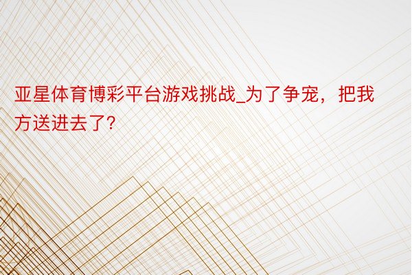 亚星体育博彩平台游戏挑战_为了争宠，把我方送进去了？