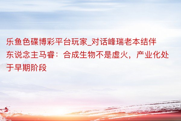 乐鱼色碟博彩平台玩家_对话峰瑞老本结伴东说念主马睿：合成生物不是虚火，产业化处于早期阶段